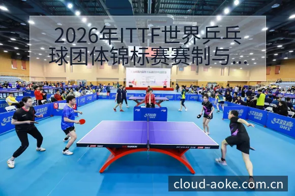 2026年ITTF世界乒乓球团体锦标赛赛制与参赛球队分析 - 澳客网址